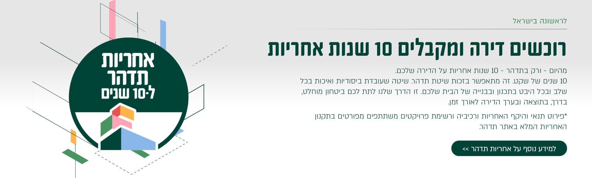 רוכשים דירה ומקבלים 10 שנות אחריות מהיום – ורק בתדהר – 10 שנות אחריות על הדירה שלכם. 10 שנים של שקט. זה מתאפשר בזכות שיטת תדהר, שעובדת ביסודיות ואיכות בכל שלב ובכל היבט בתכנון ובבנייה של הבית שלכם. זו הדרך שלנו לתת לכם ביטחון מוחלט, בדרך, בתוצאה ובעיקר הדירה לאורך זמן. פירוט תנאי היקף האחריות ורכיביה ורשימת פרויקטים משתתפים מפורטים בתקנון האחריות המלא באתר תדהר. למידע נוסף על אחריות תדהר >> (בטבעת משמאל:) אחריות תדהר ל־10 שנים.