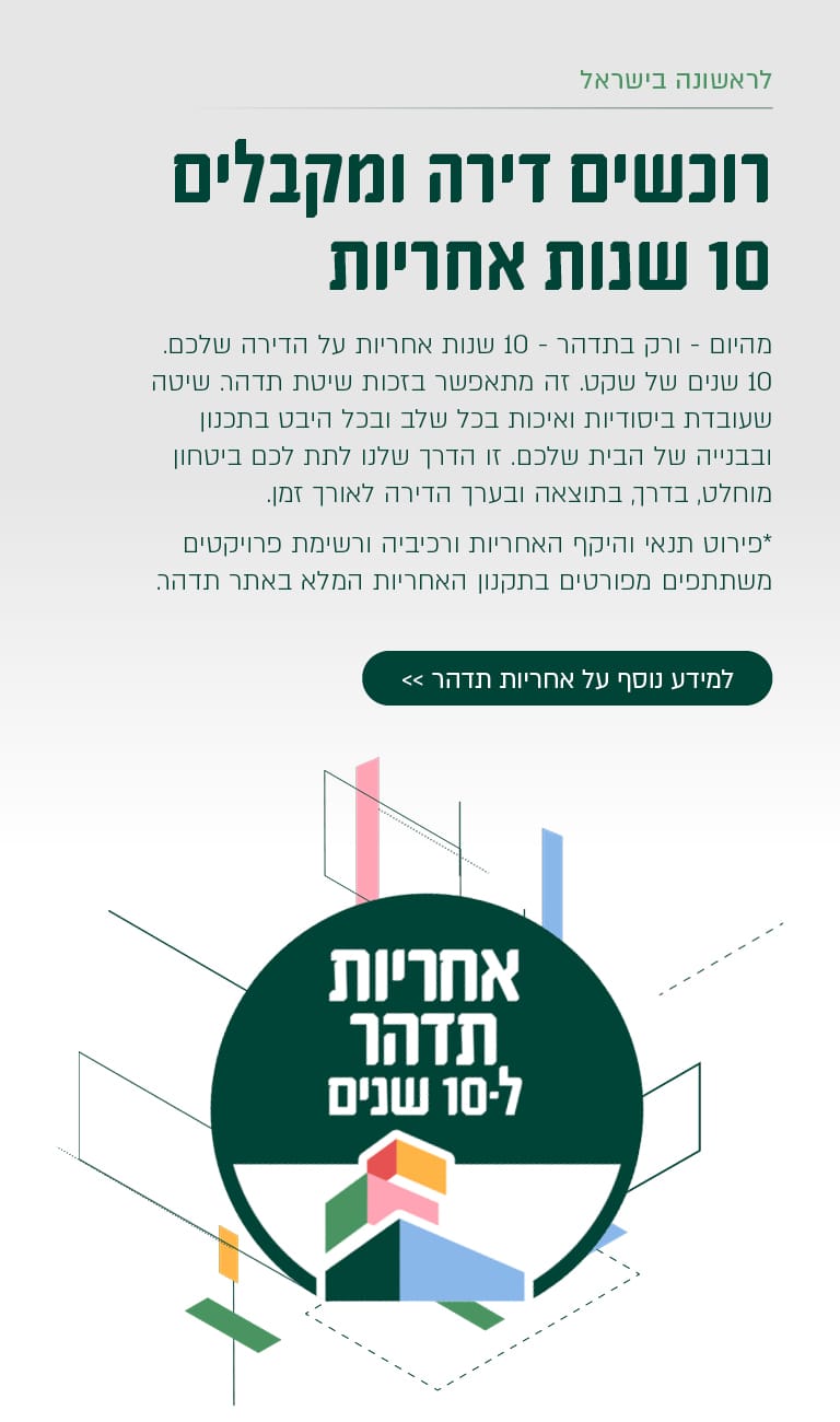 רוכשים דירה ומקבלים 10 שנות אחריות מהיום – ורק בתדהר – 10 שנות אחריות על הדירה שלכם. 10 שנים של שקט. זה מתאפשר בזכות שיטת תדהר, שעובדת ביסודיות ואיכות בכל שלב ובכל היבט בתכנון ובבנייה של הבית שלכם. זו הדרך שלנו לתת לכם ביטחון מוחלט, בדרך, בתוצאה ובעיקר הדירה לאורך זמן. פירוט תנאי היקף האחריות ורכיביה ורשימת פרויקטים משתתפים מפורטים בתקנון האחריות המלא באתר תדהר. למידע נוסף על אחריות תדהר >> (בטבעת למטה:) אחריות תדהר ל־10 שנים.